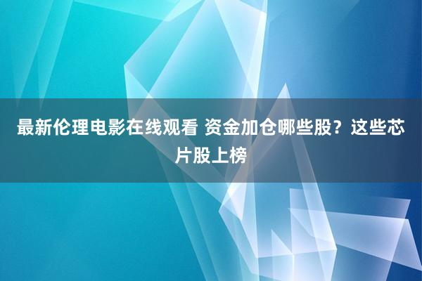 最新伦理电影在线观看 资金加仓哪些股？这些芯片股上榜