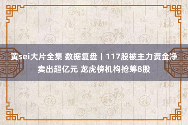 黄sei大片全集 数据复盘丨117股被主力资金净卖出超亿元 龙虎榜机构抢筹8股