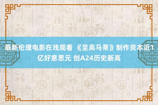 最新伦理电影在线观看 《至高马蒂》制作资本近1亿好意思元 创A24历史新高