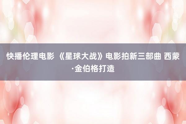 快播伦理电影 《星球大战》电影拍新三部曲 西蒙·金伯格打造