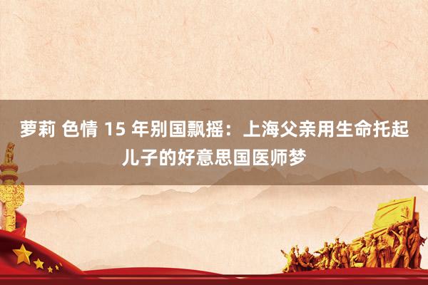 萝莉 色情 15 年别国飘摇：上海父亲用生命托起儿子的好意思国医师梦
