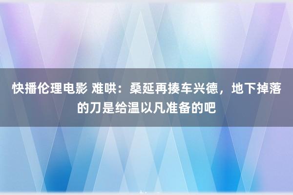 快播伦理电影 难哄：桑延再揍车兴德，地下掉落的刀是给温以凡准备的吧