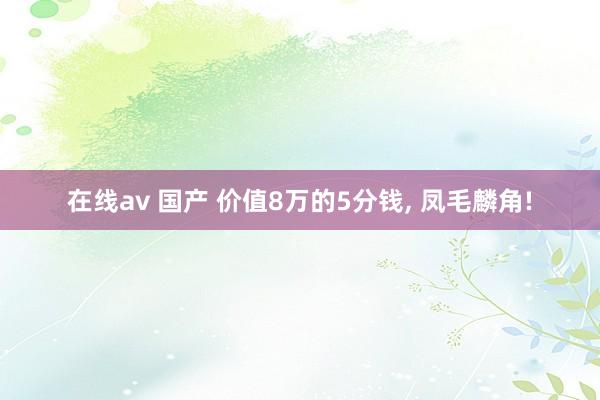 在线av 国产 价值8万的5分钱， 凤毛麟角!