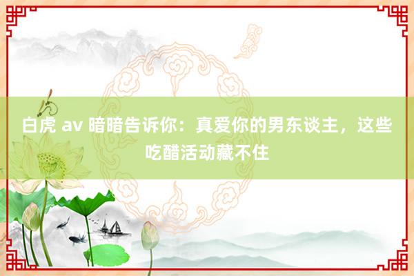 白虎 av 暗暗告诉你：真爱你的男东谈主，这些吃醋活动藏不住