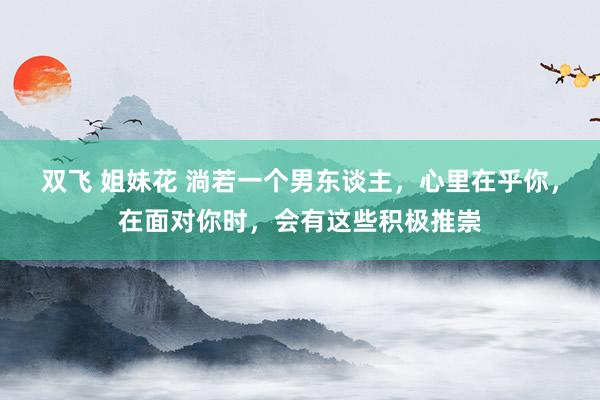 双飞 姐妹花 淌若一个男东谈主，心里在乎你，在面对你时，会有这些积极推崇