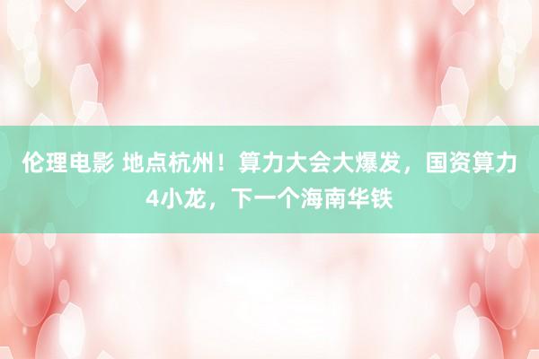 伦理电影 地点杭州！算力大会大爆发，国资算力4小龙，下一个海南华铁