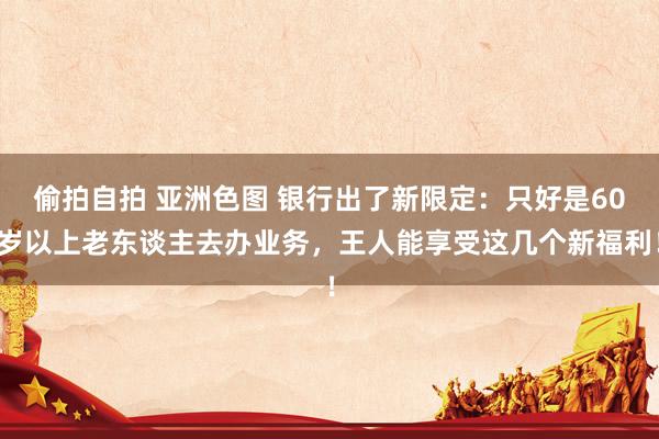 偷拍自拍 亚洲色图 银行出了新限定：只好是60岁以上老东谈主去办业务，王人能享受这几个新福利！