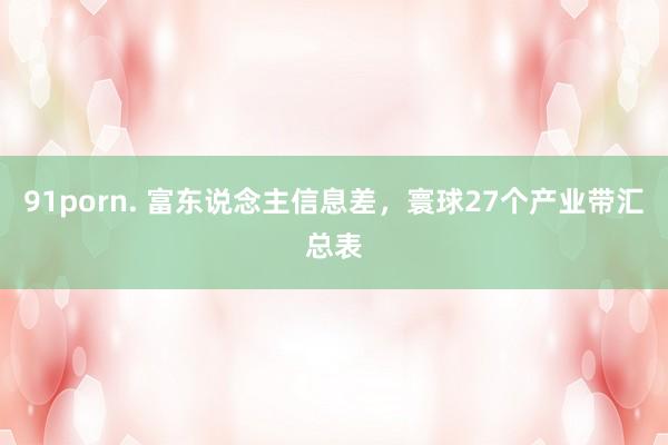 91porn. 富东说念主信息差，寰球27个产业带汇总表