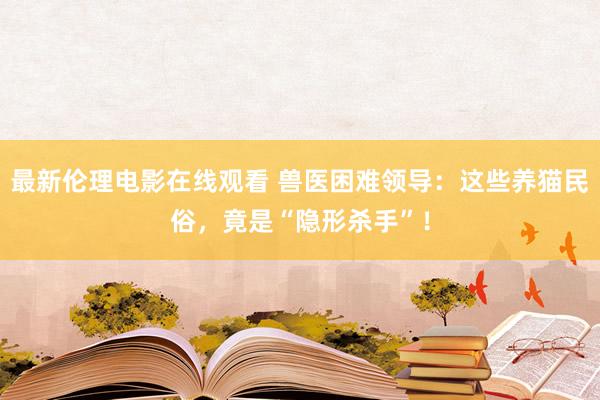 最新伦理电影在线观看 兽医困难领导：这些养猫民俗，竟是“隐形杀手”！