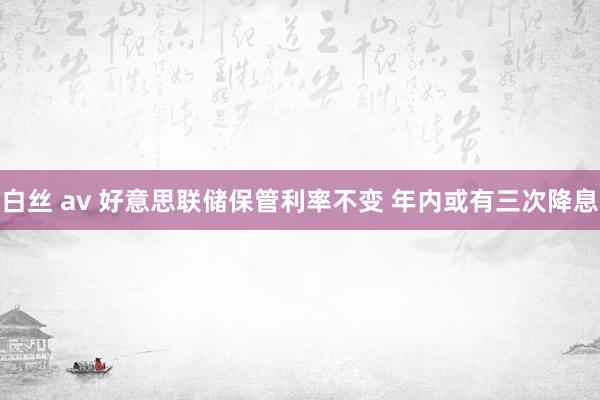 白丝 av 好意思联储保管利率不变 年内或有三次降息