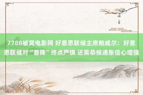 7788被窝电影网 好意思联储主席鲍威尔：好意思联储对“首降”终点严慎 还需恭候通胀信心增强