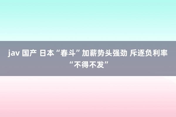 jav 国产 日本“春斗”加薪势头强劲 斥逐负利率“不得不发”