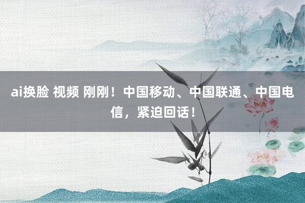 ai换脸 视频 刚刚！中国移动、中国联通、中国电信，紧迫回话！