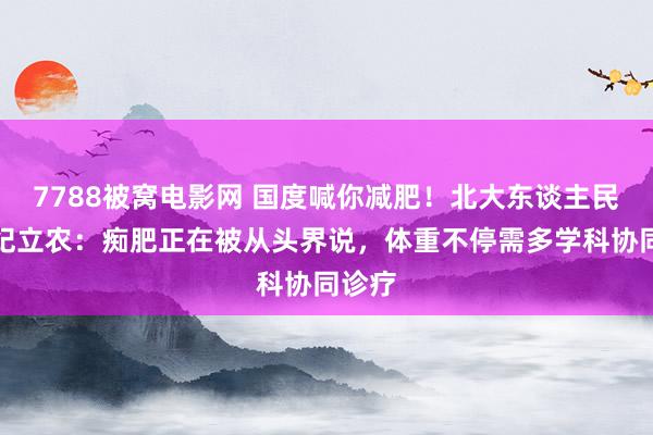 7788被窝电影网 国度喊你减肥！北大东谈主民病院纪立农：痴肥正在被从头界说，体重不停需多学科协同诊疗