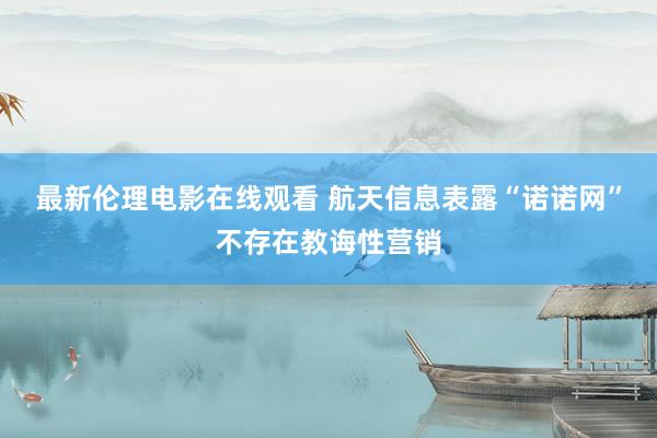最新伦理电影在线观看 航天信息表露“诺诺网”不存在教诲性营销