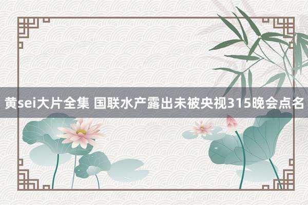黄sei大片全集 国联水产露出未被央视315晚会点名