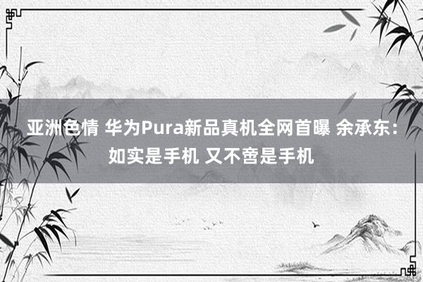 亚洲色情 华为Pura新品真机全网首曝 余承东：如实是手机 又不啻是手机