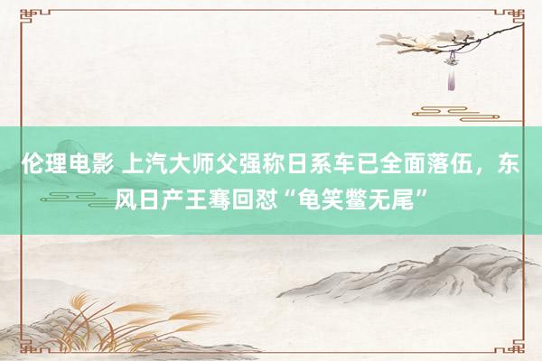 伦理电影 上汽大师父强称日系车已全面落伍，东风日产王骞回怼“龟笑鳖无尾”