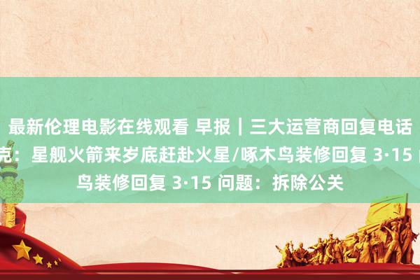 最新伦理电影在线观看 早报｜三大运营商回复电话营销问题/马斯克：星舰火箭来岁底赶赴火星/啄木鸟装修回复 3·15 问题：拆除公关