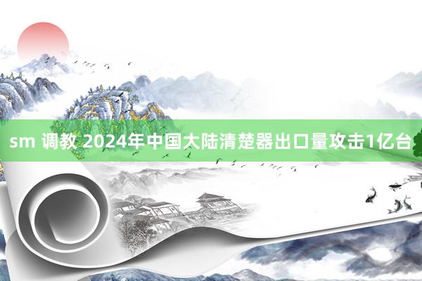 sm 调教 2024年中国大陆清楚器出口量攻击1亿台