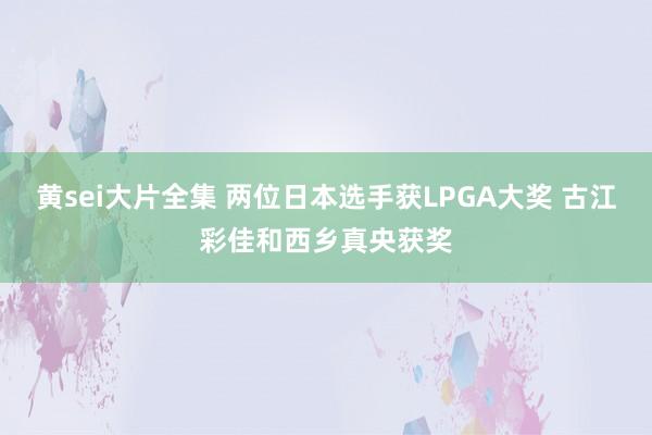黄sei大片全集 两位日本选手获LPGA大奖 古江彩佳和西乡真央获奖