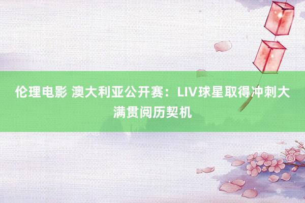 伦理电影 澳大利亚公开赛：LIV球星取得冲刺大满贯阅历契机