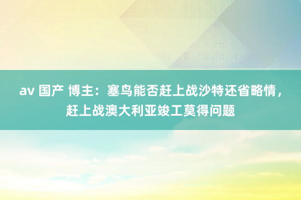 av 国产 博主：塞鸟能否赶上战沙特还省略情，赶上战澳大利亚竣工莫得问题