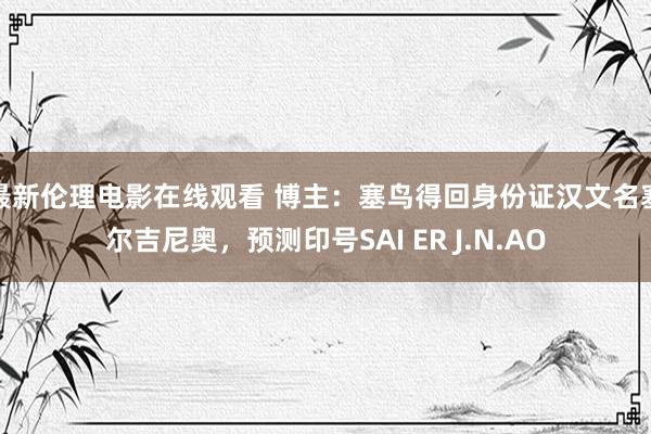 最新伦理电影在线观看 博主：塞鸟得回身份证汉文名塞尔吉尼奥，预测印号SAI ER J.N.AO