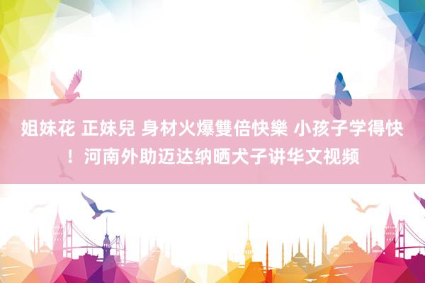 姐妹花 正妹兒 身材火爆雙倍快樂 小孩子学得快！河南外助迈达纳晒犬子讲华文视频