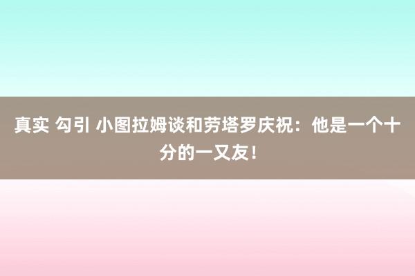 真实 勾引 小图拉姆谈和劳塔罗庆祝：他是一个十分的一又友！