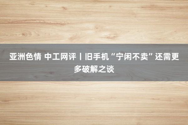 亚洲色情 中工网评丨旧手机“宁闲不卖”还需更多破解之谈