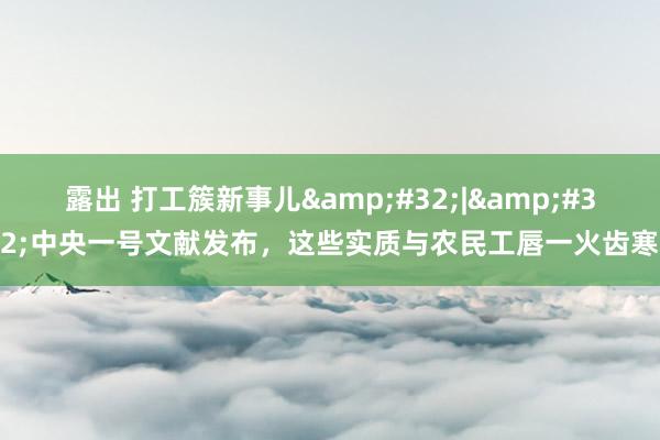 露出 打工簇新事儿&#32;|&#32;中央一号文献发布，这些实质与农民工唇一火齿寒
