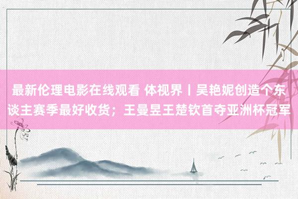 最新伦理电影在线观看 体视界丨吴艳妮创造个东谈主赛季最好收货；王曼昱王楚钦首夺亚洲杯冠军