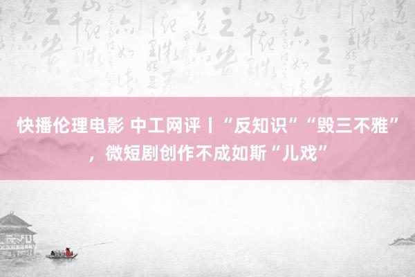 快播伦理电影 中工网评丨“反知识”“毁三不雅”，微短剧创作不成如斯“儿戏”