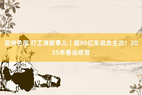 亚洲色图 打工清新事儿｜超90亿东说念主次！2025年春运收官