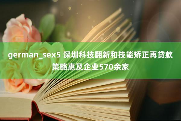 german_sex5 深圳科技翻新和技能矫正再贷款策略惠及企业570余家