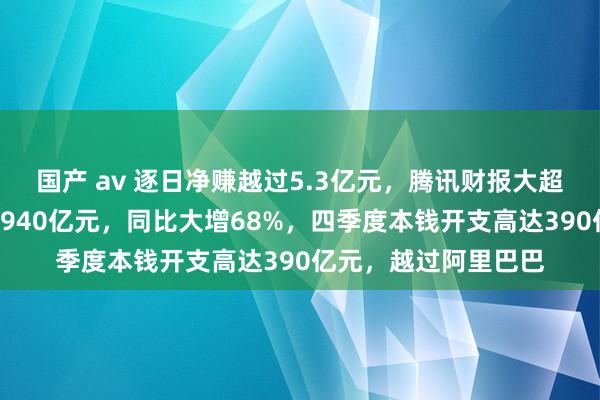 国产 av 逐日净赚越过5.3亿元，腾讯财报大超预期！全年净利超1940亿元，同比大增68%，四季度本钱开支高达390亿元，越过阿里巴巴