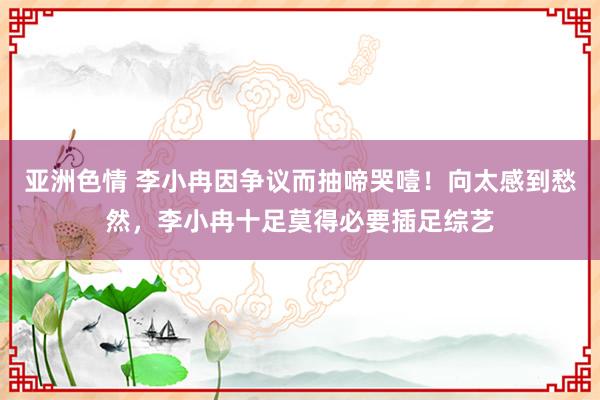 亚洲色情 李小冉因争议而抽啼哭噎！向太感到愁然，李小冉十足莫得必要插足综艺