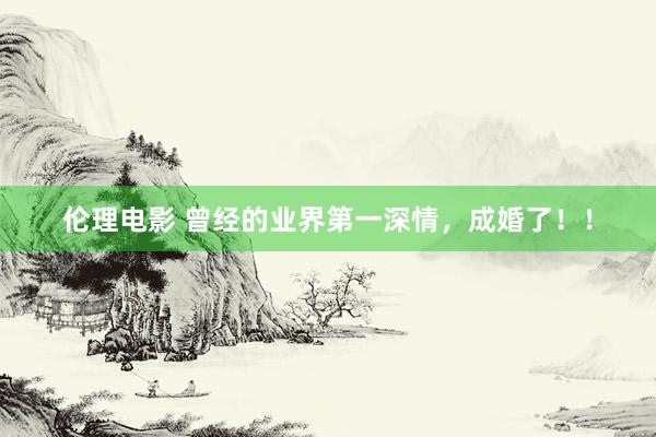 伦理电影 曾经的业界第一深情，成婚了！！