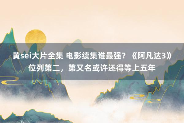 黄sei大片全集 电影续集谁最强？《阿凡达3》位列第二，第又名或许还得等上五年