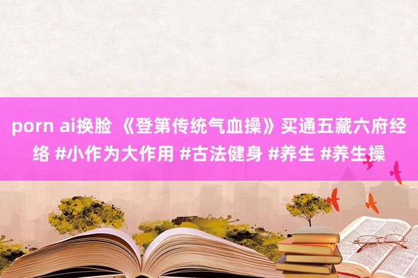 porn ai换脸 《登第传统气血操》买通五藏六府经络 #小作为大作用 #古法健身 #养生 #养生操