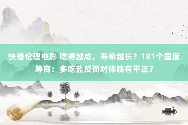 快播伦理电影 吃得越咸，寿命越长？181个国度筹商：多吃盐反而对体魄有平正？