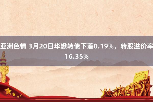 亚洲色情 3月20日华懋转债下落0.19%，转股溢价率16.35%