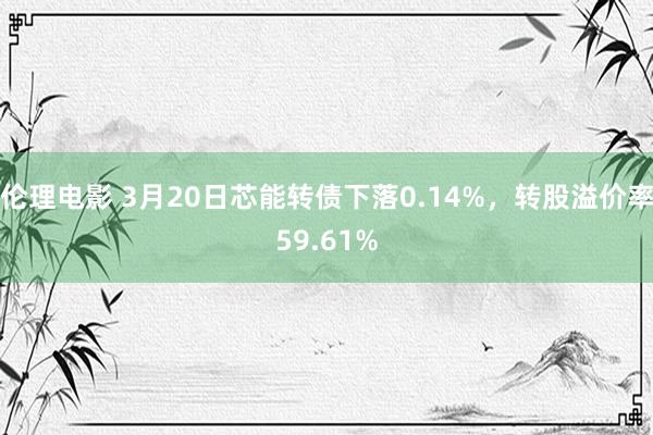 伦理电影 3月20日芯能转债下落0.14%，转股溢价率59.61%