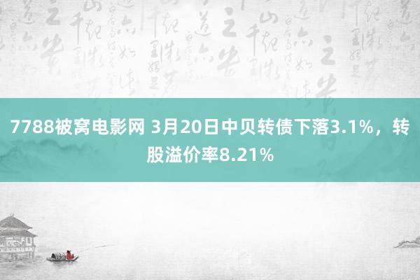7788被窝电影网 3月20日中贝转债下落3.1%，转股溢价率8.21%