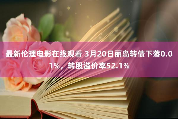 最新伦理电影在线观看 3月20日丽岛转债下落0.01%，转股溢价率52.1%