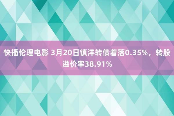快播伦理电影 3月20日镇洋转债着落0.35%，转股溢价率38.91%