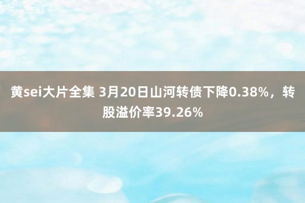 黄sei大片全集 3月20日山河转债下降0.38%，转股溢价率39.26%