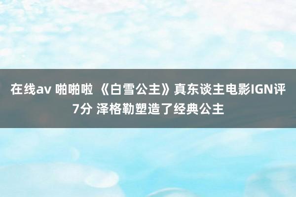 在线av 啪啪啦 《白雪公主》真东谈主电影IGN评7分 泽格勒塑造了经典公主
