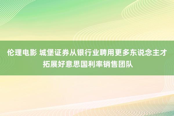 伦理电影 城堡证券从银行业聘用更多东说念主才 拓展好意思国利率销售团队